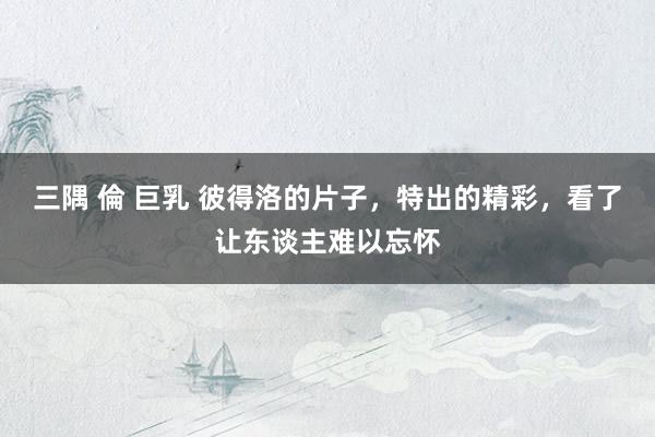 三隅 倫 巨乳 彼得洛的片子，特出的精彩，看了让东谈主难以忘怀