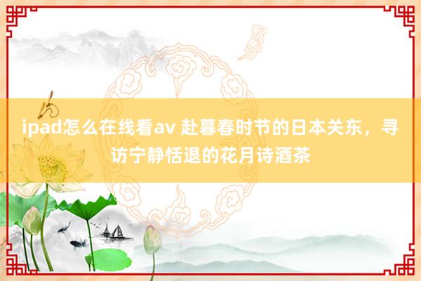 ipad怎么在线看av 赴暮春时节的日本关东，寻访宁静恬退的花月诗酒茶