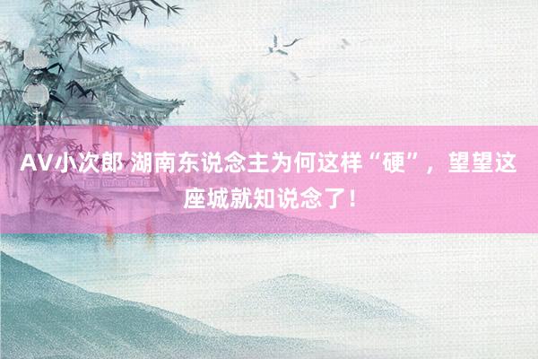 AV小次郎 湖南东说念主为何这样“硬”，望望这座城就知说念了！